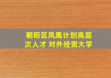 朝阳区凤凰计划高层次人才 对外经贸大学